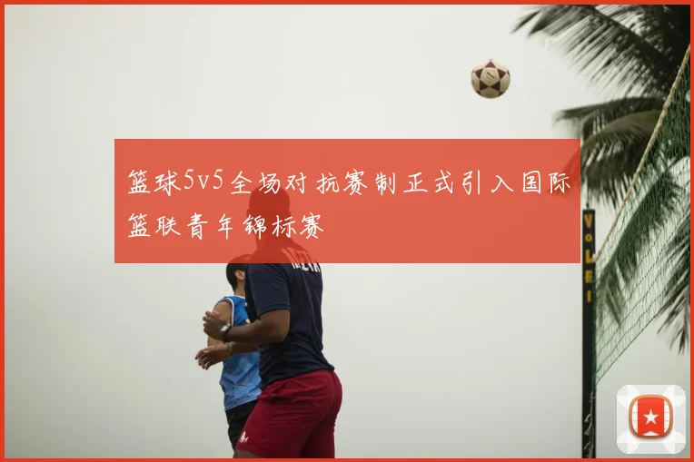 篮球5v5全场对抗赛制正式引入国际篮联青年锦标赛