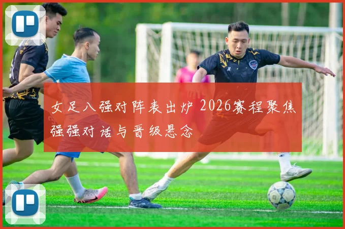 女足八强对阵表出炉 2026赛程聚焦强强对话与晋级悬念