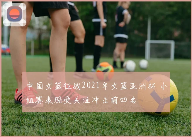 中国女篮征战2021年女篮亚洲杯 小组赛表现受关注冲击前四名