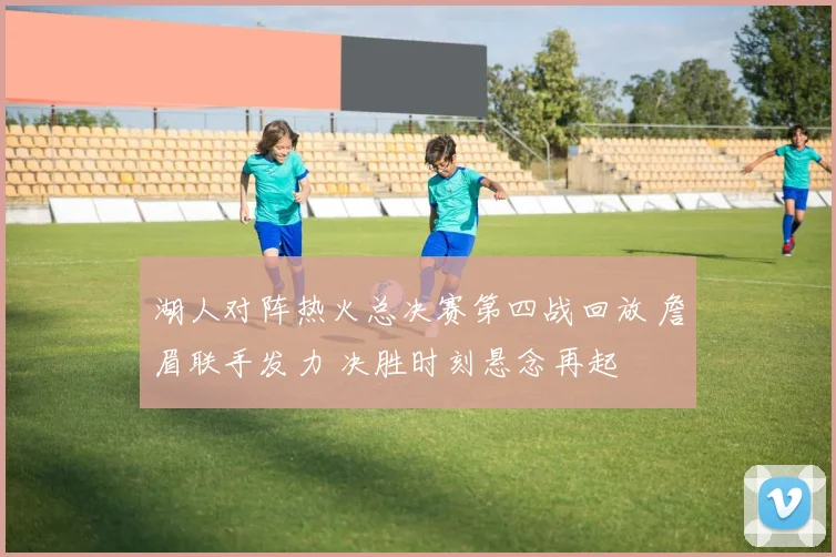 湖人对阵热火总决赛第四战回放 詹眉联手发力 决胜时刻悬念再起