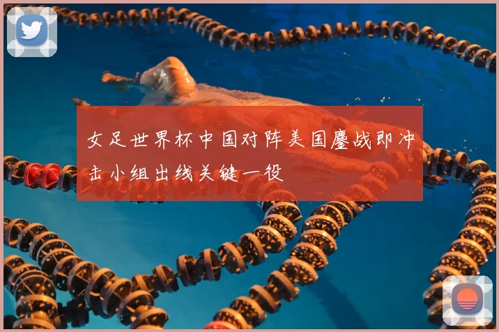 女足世界杯中国对阵美国鏖战即冲击小组出线关键一役