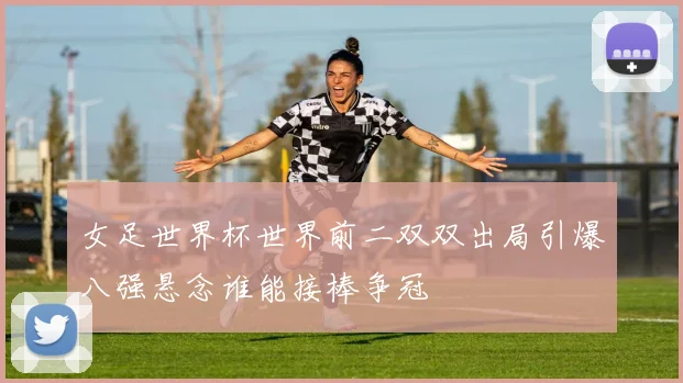 女足世界杯世界前二双双出局引爆八强悬念谁能接棒争冠