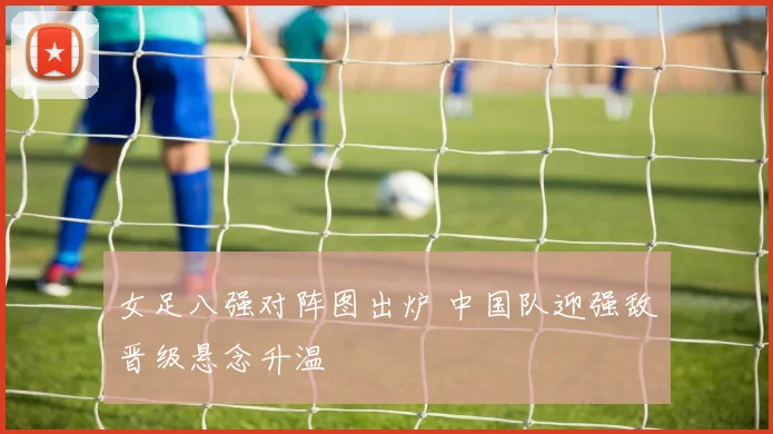 女足八强对阵图出炉 中国队迎强敌晋级悬念升温