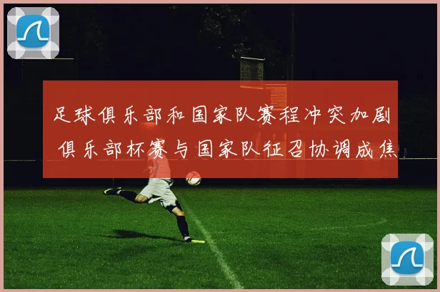 足球俱乐部和国家队赛程冲突加剧 俱乐部杯赛与国家队征召协调成焦点
