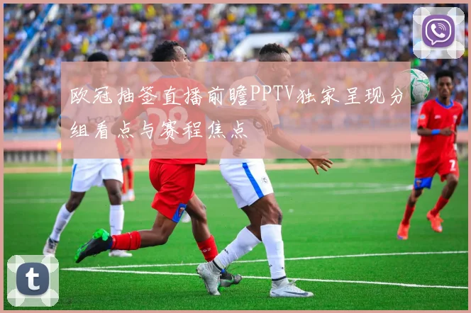 欧冠抽签直播前瞻PPTV独家呈现分组看点与赛程焦点