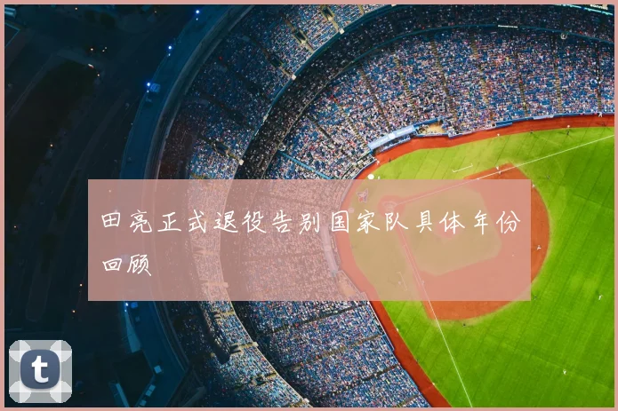 田亮正式退役告别国家队具体年份回顾