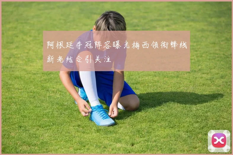阿根廷夺冠阵容曝光梅西领衔锋线新老结合引关注