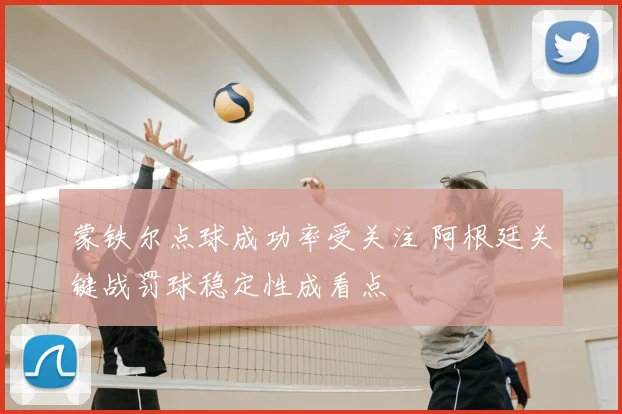 蒙铁尔点球成功率受关注 阿根廷关键战罚球稳定性成看点