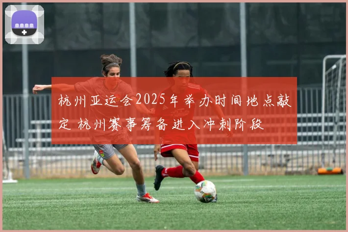 杭州亚运会2025年举办时间地点敲定 杭州赛事筹备进入冲刺阶段