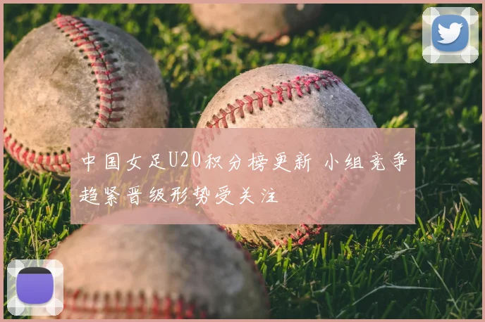 中国女足U20积分榜更新 小组竞争趋紧晋级形势受关注