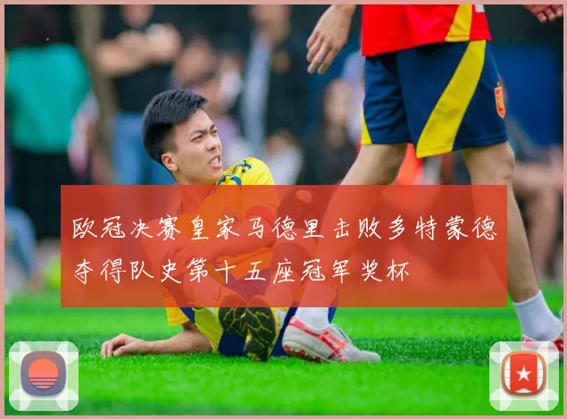 欧冠决赛皇家马德里击败多特蒙德夺得队史第十五座冠军奖杯