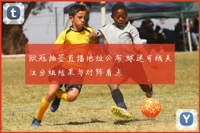 欧冠抽签直播地址公布 球迷可线关注分组结果与对阵看点