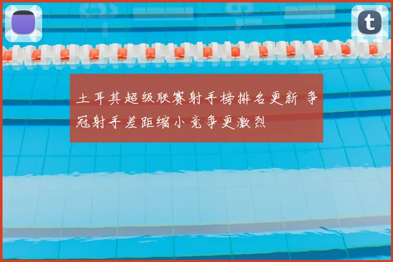 土耳其超级联赛射手榜排名更新 争冠射手差距缩小竞争更激烈