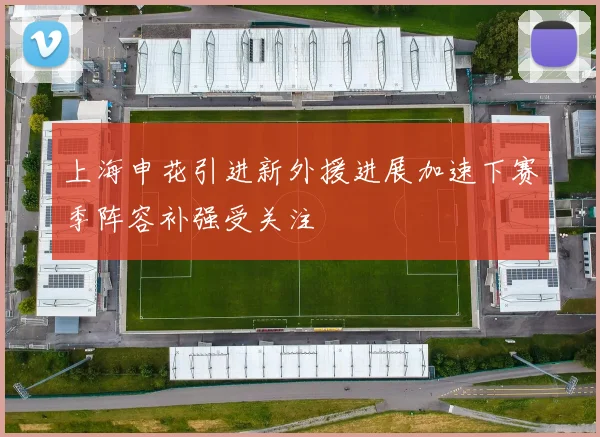 上海申花引进新外援进展加速下赛季阵容补强受关注
