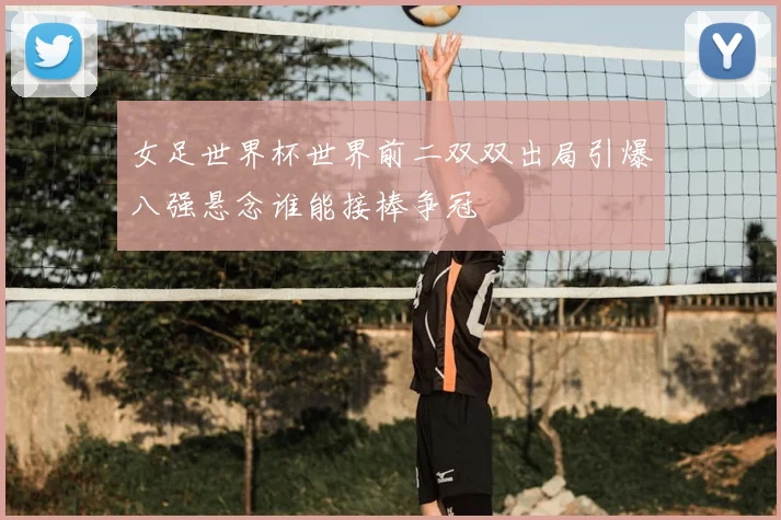 女足世界杯世界前二双双出局引爆八强悬念谁能接棒争冠