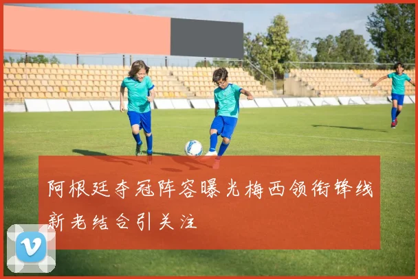 阿根廷夺冠阵容曝光梅西领衔锋线新老结合引关注