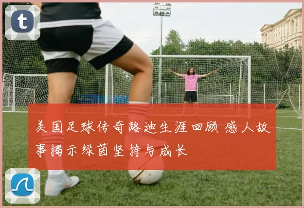 美国足球传奇路迪生涯回顾 感人故事揭示绿茵坚持与成长