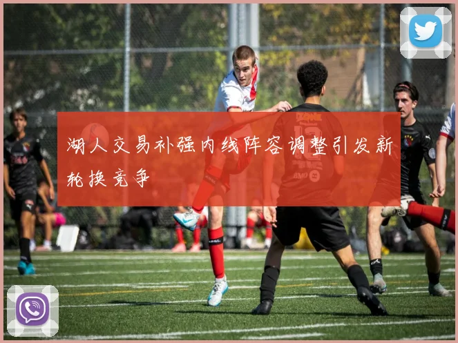 湖人交易补强内线阵容调整引发新轮换竞争