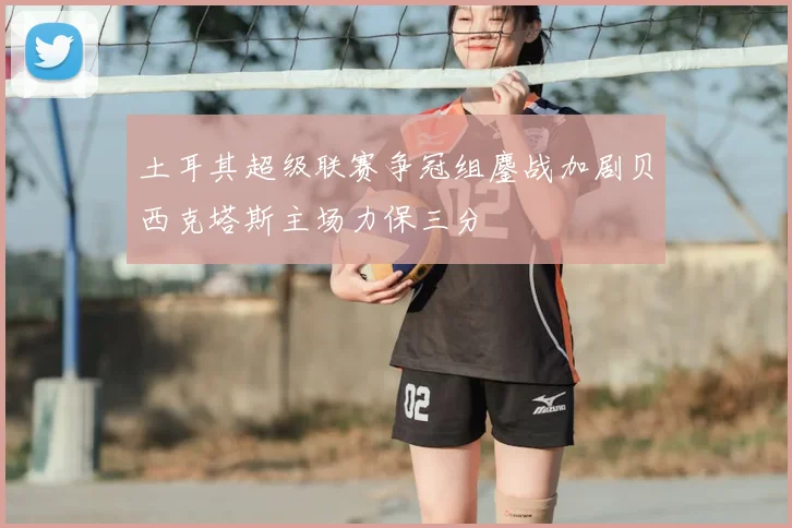 土耳其超级联赛争冠组鏖战加剧贝西克塔斯主场力保三分