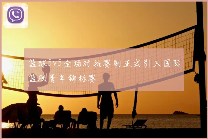 篮球5v5全场对抗赛制正式引入国际篮联青年锦标赛