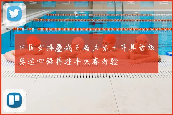 中国女排鏖战五局力克土耳其晋级奥运四强再迎半决赛考验