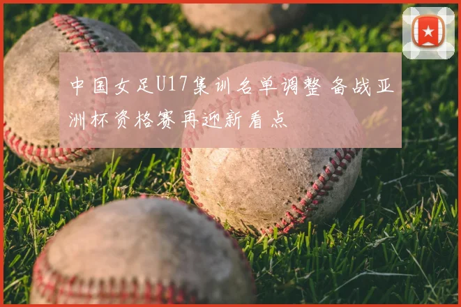 中国女足U17集训名单调整 备战亚洲杯资格赛再迎新看点