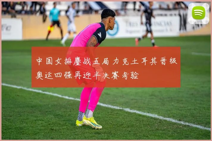 中国女排鏖战五局力克土耳其晋级奥运四强再迎半决赛考验