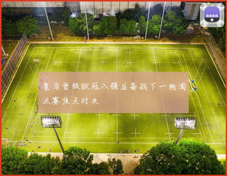 皇马晋级欧冠八强后备战下一轮淘汰赛焦点对决