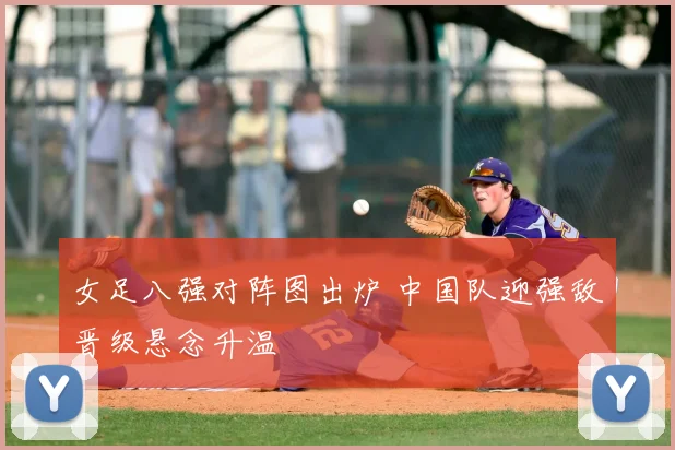 女足八强对阵图出炉 中国队迎强敌晋级悬念升温