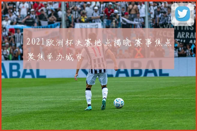 2021欧洲杯决赛地点揭晓 赛事焦点聚焦举办城市