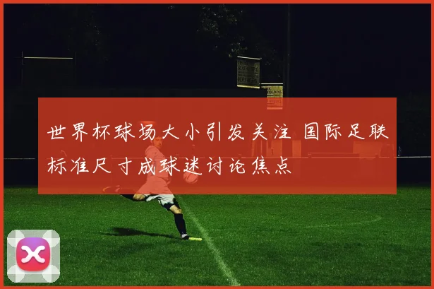 世界杯球场大小引发关注 国际足联标准尺寸成球迷讨论焦点
